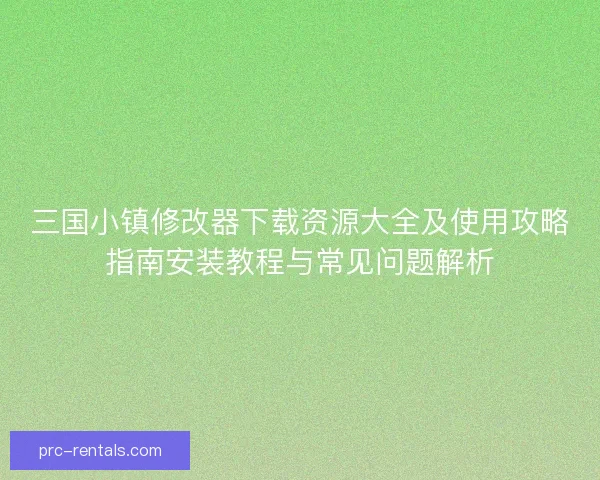 三国小镇修改器下载资源大全及使用攻略指南安装教程与常见问题解析
