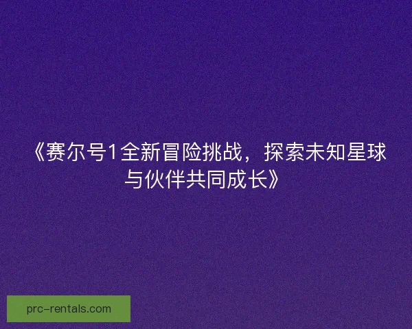 《赛尔号1全新冒险挑战,探索未知星球与伙伴共同成长》 《赛尔号1全新冒险挑战,探索未知星球与伙伴共同成长》