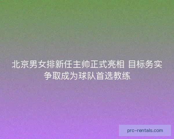 北京男女排新任主帅正式亮相 目标务实争取成为球队首选教练