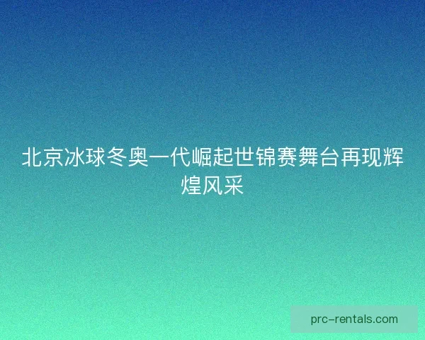北京冰球冬奥一代崛起世锦赛舞台再现辉煌风采