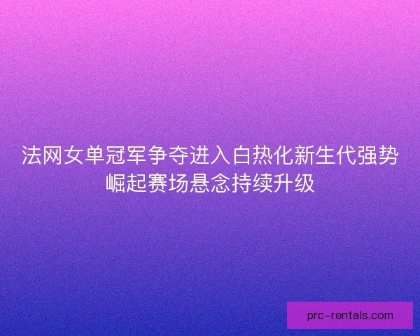法网女单冠军争夺进入白热化新生代强势崛起赛场悬念持续升级 法网女单冠军争夺进入白热化新生代强势崛起赛场悬念持续升级