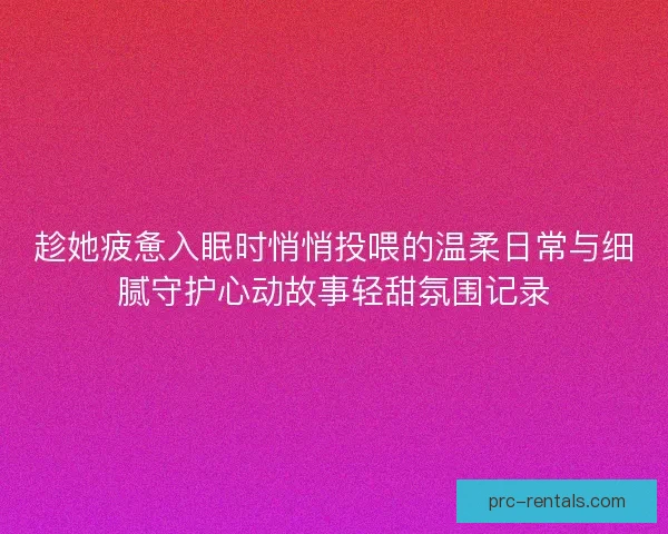 趁她疲惫入眠时悄悄投喂的温柔日常与细腻守护心动故事轻甜氛围记录 趁她疲惫入眠时悄悄投喂的温柔日常与细腻守护心动故事轻甜氛围记录