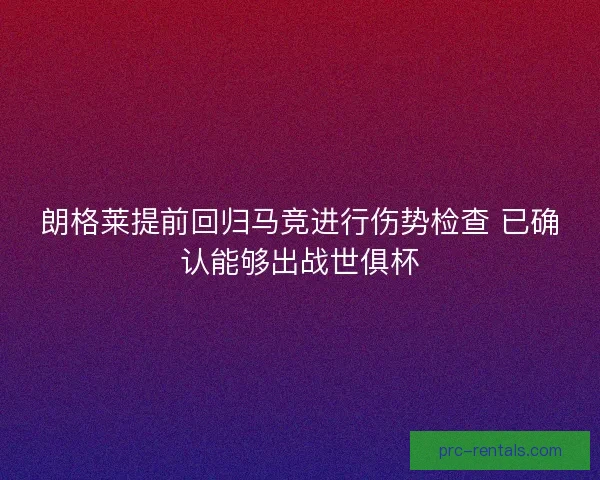 朗格莱提前回归马竞进行伤势检查 已确认能够出战世俱杯